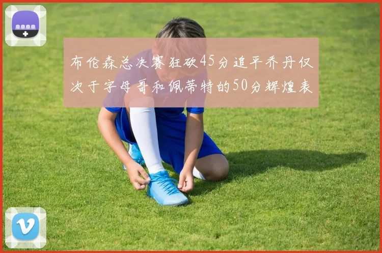 布伦森总决赛狂砍45分追平乔丹仅次于字母哥和佩蒂特的50分辉煌表现