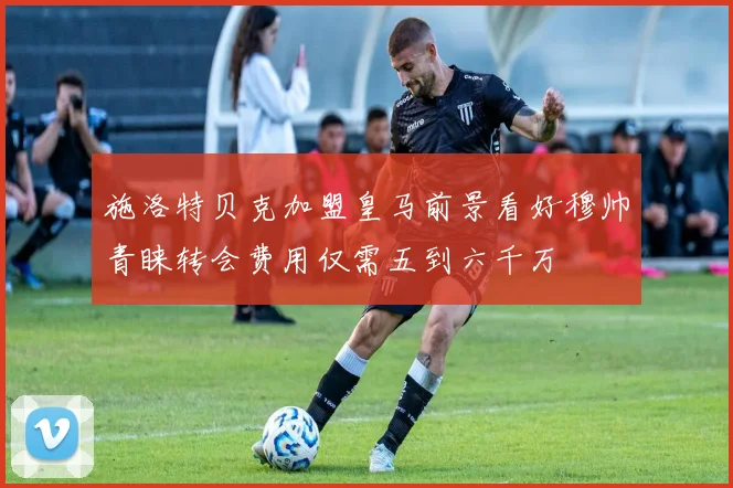 施洛特贝克加盟皇马前景看好穆帅青睐转会费用仅需五到六千万