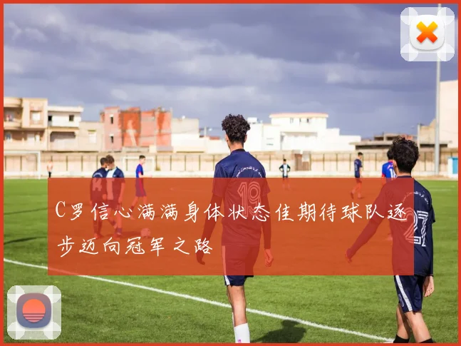 C罗信心满满身体状态佳期待球队逐步迈向冠军之路