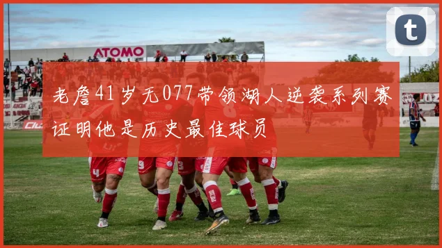 老詹41岁无077带领湖人逆袭系列赛证明他是历史最佳球员