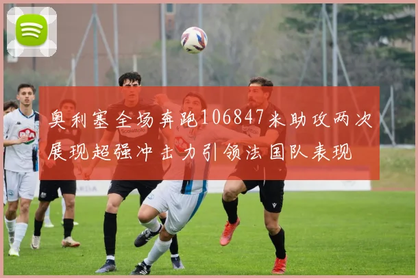 奥利塞全场奔跑106847米助攻两次展现超强冲击力引领法国队表现