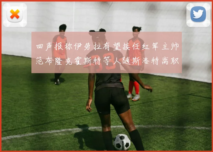 回声报称伊劳拉有望接任红军主帅范布隆克霍斯特等人随斯洛特离职