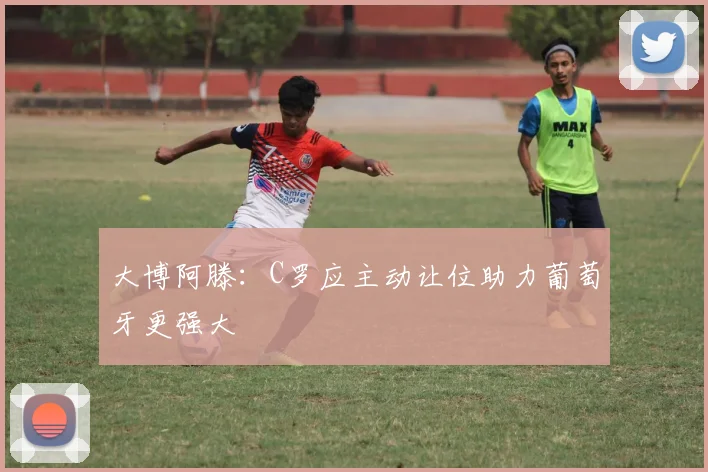 大博阿滕：C罗应主动让位助力葡萄牙更强大