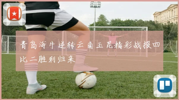 青岛海牛逆转云南玉昆精彩战报四比二胜利归来