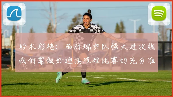 铃木彩艳：面对瑞典队强大进攻线我们需做好迎接艰难比赛的充分准备