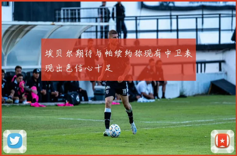 埃贝尔期待与帕续约称现有中卫表现出色信心十足