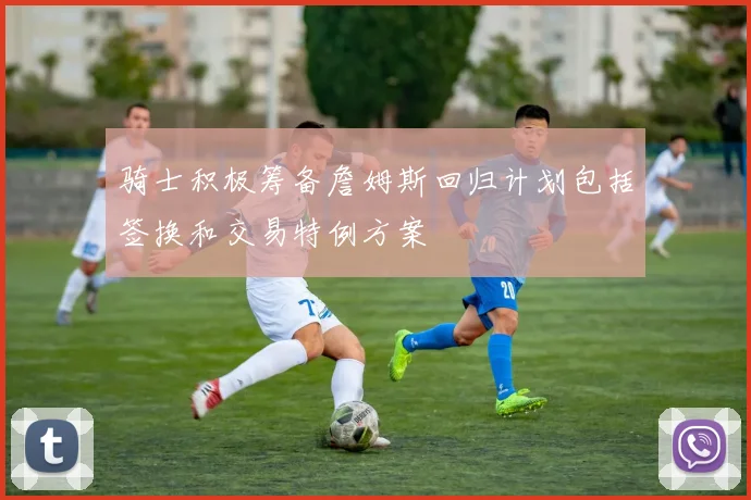 骑士积极筹备詹姆斯回归计划包括签换和交易特例方案