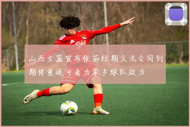 山西女篮宣布张茹短期交流合同到期将重返河南为家乡球队效力