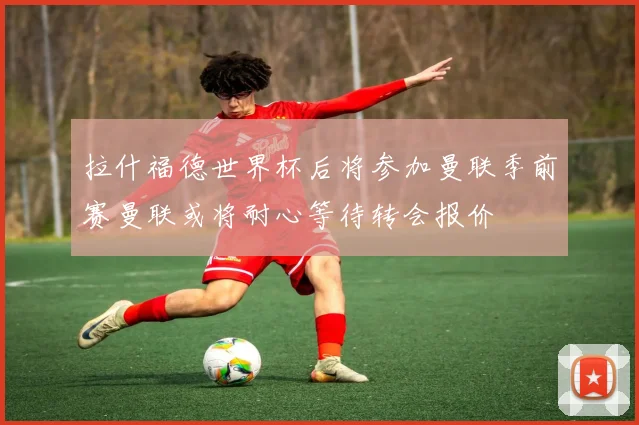 拉什福德世界杯后将参加曼联季前赛曼联或将耐心等待转会报价