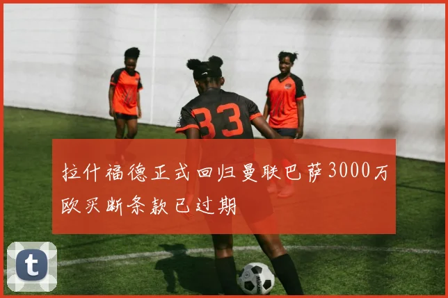 拉什福德正式回归曼联巴萨3000万欧买断条款已过期
