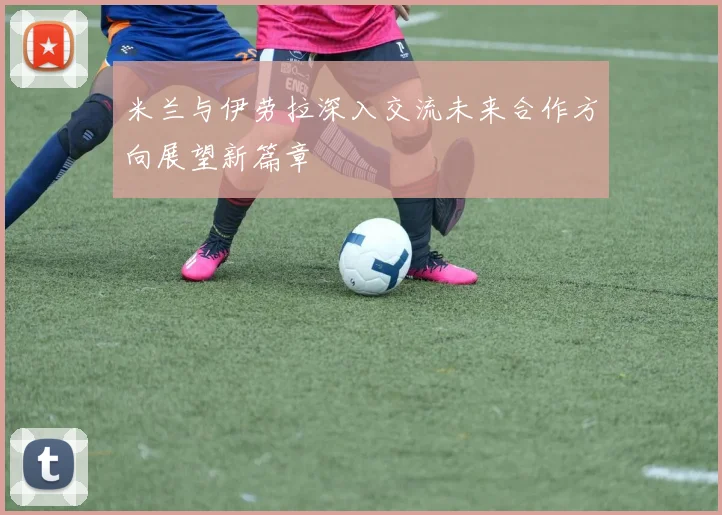 米兰与伊劳拉深入交流未来合作方向展望新篇章