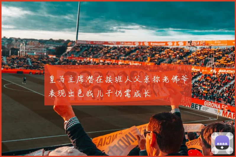 皇马主席潜在接班人父亲称老佛爷表现出色我儿子仍需成长