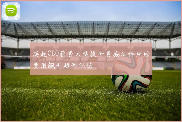 英超CEO薪资大幅提升曼城法律纠纷费用飙升超两亿镑